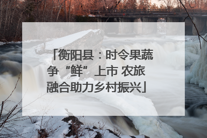 衡阳县：时令果蔬争“鲜”上市 农旅融合助力乡村振兴