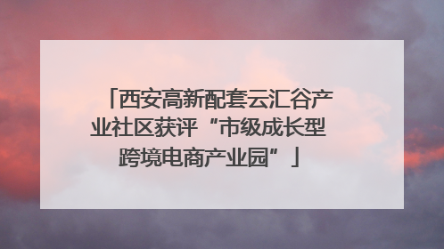 西安高新配套云汇谷产业社区获评“市级成长型跨境电商产业园”