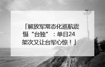 解放军常态化巡航震慑“台独”：单日24架次又让台军心惊！