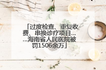 过度检查、重复收费、串换诊疗项目……海南省人民医院被罚1506余万