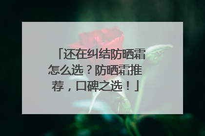 还在纠结防晒霜怎么选？防晒霜推荐，口碑之选！