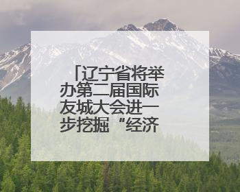 辽宁省将举办第二届国际友城大会进一步挖掘“经济外事”潜能