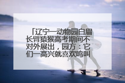 辽宁一动物园白眉长臂猿猴高考期间不对外展出，园方：它们一高兴就喜欢鸣叫，怕影响考试