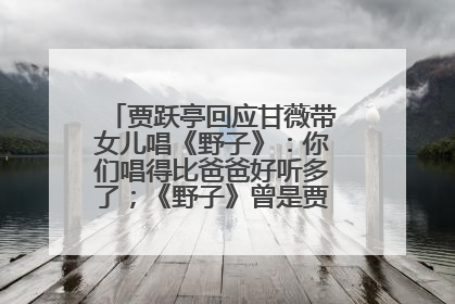 贾跃亭回应甘薇带女儿唱《野子》：你们唱得比爸爸好听多了；《野子》曾是贾跃亭“代表作”