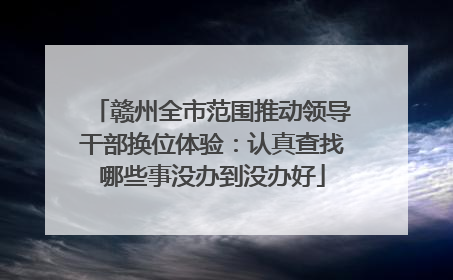 赣州全市范围推动领导干部换位体验：认真查找哪些事没办到没办好