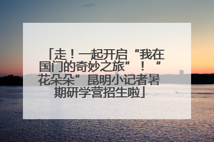 走！一起开启“我在国门的奇妙之旅”！“花朵朵”昆明小记者暑期研学营招生啦