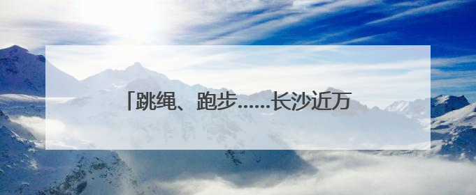 跳绳、跑步……长沙近万名学子进行“运动大考”