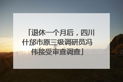 退休一个月后，四川什邡市原三级调研员冯伟接受审查调查