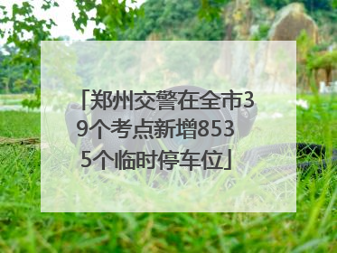 郑州交警在全市39个考点新增8535个临时停车位
