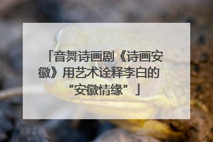 音舞诗画剧《诗画安徽》用艺术诠释李白的 “安徽情缘”