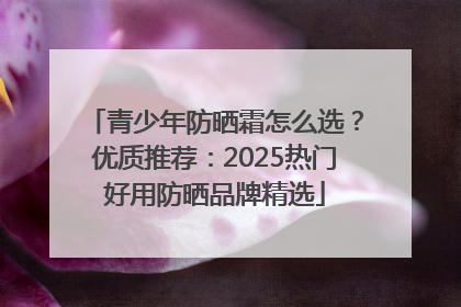 青少年防晒霜怎么选？优质推荐：2025热门好用防晒品牌精选