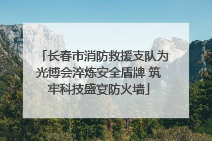 长春市消防救援支队为光博会淬炼安全盾牌 筑牢科技盛宴防火墙