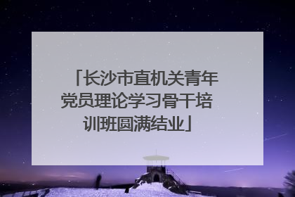 长沙市直机关青年党员理论学习骨干培训班圆满结业