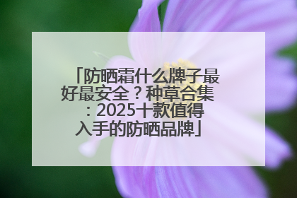 防晒霜什么牌子最好最安全？种草合集：2025十款值得入手的防晒品牌
