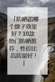 防晒霜哪个牌子效果好？10款热门防晒推荐，性价比高质量好！