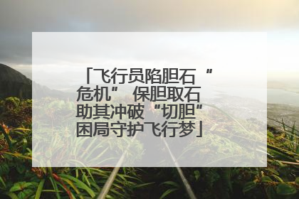飞行员陷胆石“危机” 保胆取石助其冲破“切胆”困局守护飞行梦
