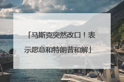 马斯克突然改口！表示愿意和特朗普和解