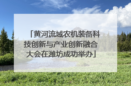 黄河流域农机装备科技创新与产业创新融合大会在潍坊成功举办