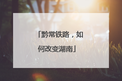 黔常铁路，如何改变湖南