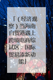 （经济观察）当海南自贸港遇上跨境电商综试区：国际贸易添新动能