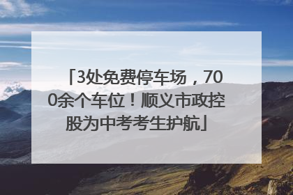 3处免费停车场，700余个车位！顺义市政控股为中考考生护航