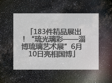 183件精品展出！“琉光璃彩——淄博琉璃艺术展”6月10日亮相国博