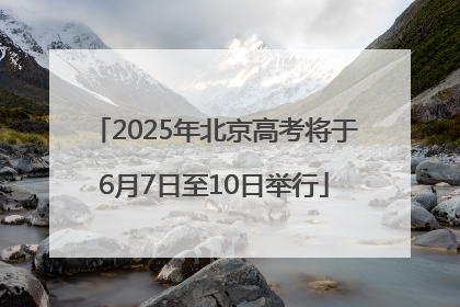 2025年北京高考将于6月7日至10日举行