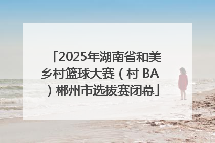 2025年湖南省和美乡村篮球大赛（村 BA）郴州市选拔赛闭幕