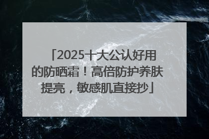 2025十大公认好用的防晒霜！高倍防护养肤提亮，敏感肌直接抄