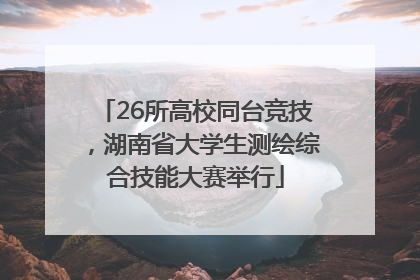 26所高校同台竞技，湖南省大学生测绘综合技能大赛举行