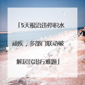 5天根治违停积水顽疾，多部门联动破解居民出行难题