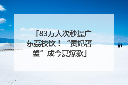 83万人次秒提广东荔枝饮！“贵妃奢望”成今夏爆款